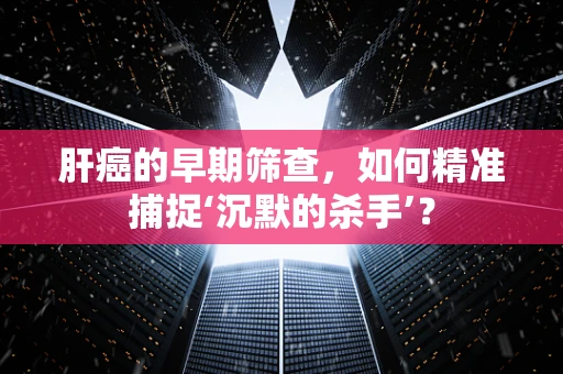 肝癌的早期筛查，如何精准捕捉‘沉默的杀手’？