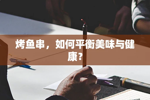 烤鱼串，如何平衡美味与健康？