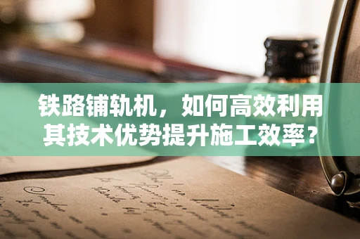 铁路铺轨机，如何高效利用其技术优势提升施工效率？