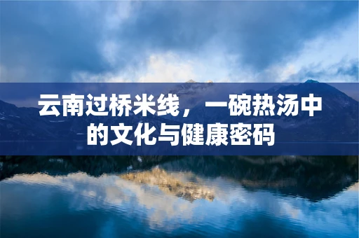 云南过桥米线，一碗热汤中的文化与健康密码