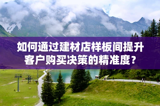 如何通过建材店样板间提升客户购买决策的精准度？