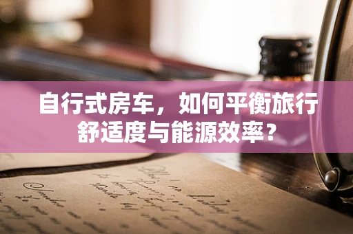 自行式房车，如何平衡旅行舒适度与能源效率？