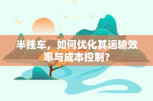 半挂车，如何优化其运输效率与成本控制？