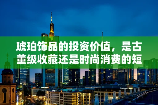 琥珀饰品的投资价值，是古董级收藏还是时尚消费的短暂潮流？