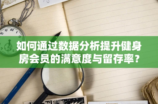如何通过数据分析提升健身房会员的满意度与留存率？