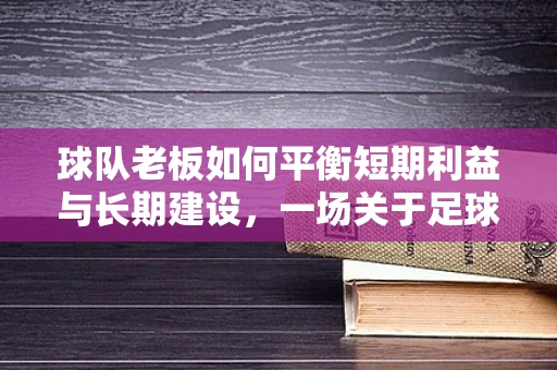球队老板如何平衡短期利益与长期建设，一场关于足球俱乐部的智慧博弈