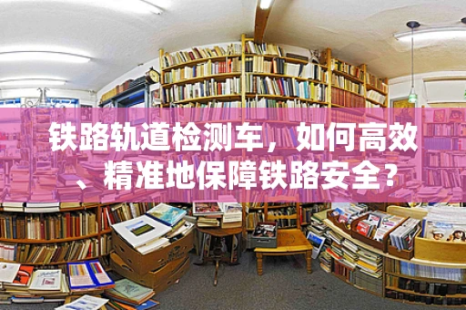 铁路轨道检测车，如何高效、精准地保障铁路安全？