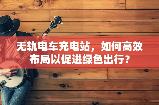 无轨电车充电站，如何高效布局以促进绿色出行？