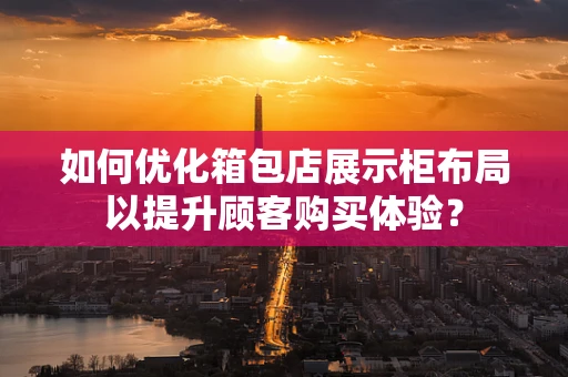 如何优化箱包店展示柜布局以提升顾客购买体验？