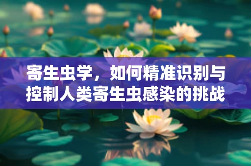 寄生虫学，如何精准识别与控制人类寄生虫感染的挑战？