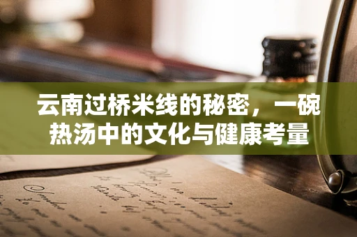 云南过桥米线的秘密，一碗热汤中的文化与健康考量