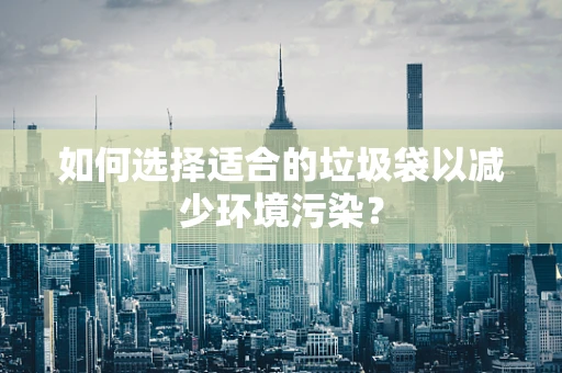 如何选择适合的垃圾袋以减少环境污染？
