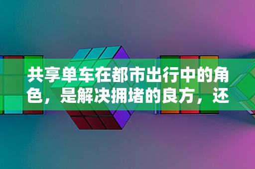 共享单车在都市出行中的角色，是解决拥堵的良方，还是城市问题的新源头？