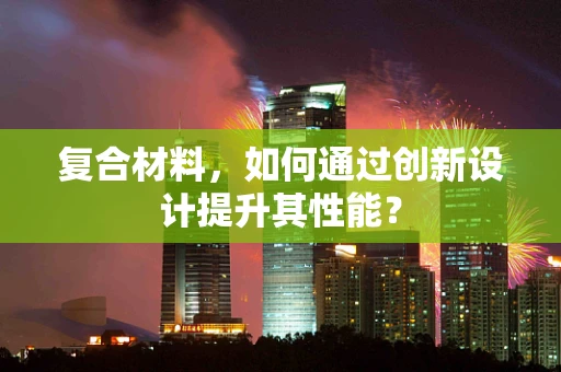复合材料，如何通过创新设计提升其性能？