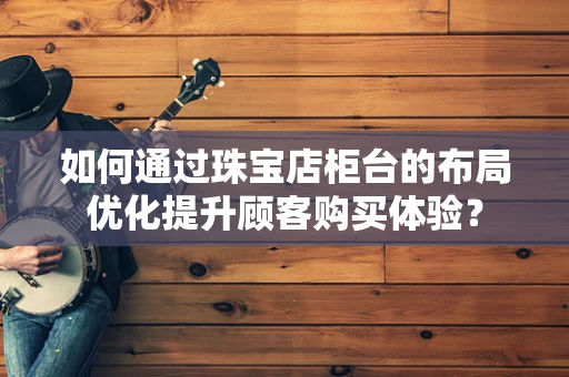 如何通过珠宝店柜台的布局优化提升顾客购买体验？