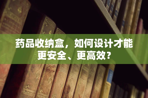药品收纳盒，如何设计才能更安全、更高效？