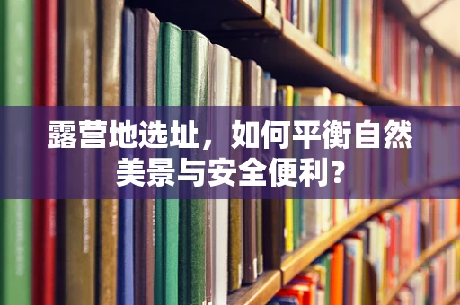 露营地选址，如何平衡自然美景与安全便利？