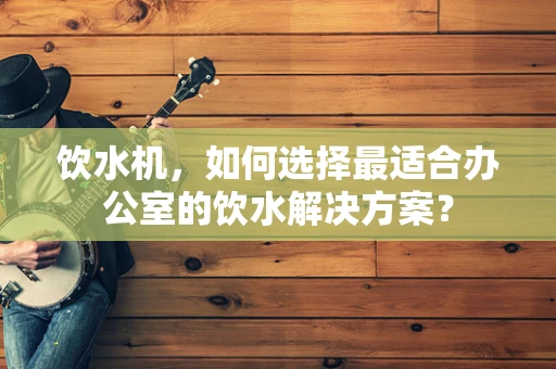 饮水机，如何选择最适合办公室的饮水解决方案？