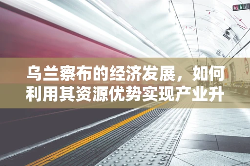 乌兰察布的经济发展，如何利用其资源优势实现产业升级？