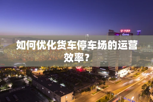 如何优化货车停车场的运营效率？