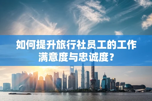 如何提升旅行社员工的工作满意度与忠诚度？