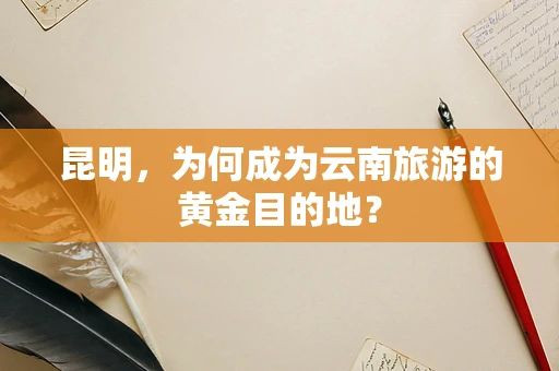 昆明，为何成为云南旅游的黄金目的地？