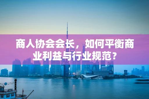 商人协会会长，如何平衡商业利益与行业规范？