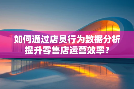 如何通过店员行为数据分析提升零售店运营效率？