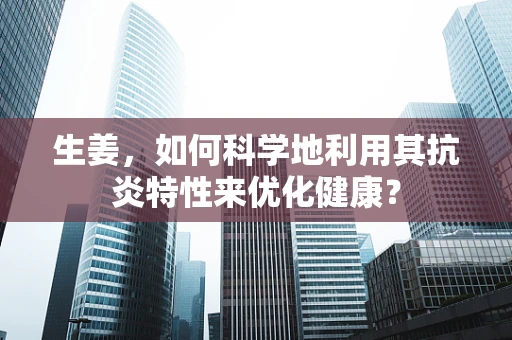 生姜，如何科学地利用其抗炎特性来优化健康？
