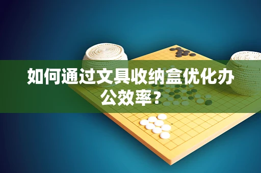 如何通过文具收纳盒优化办公效率？