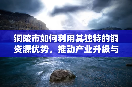铜陵市如何利用其独特的铜资源优势，推动产业升级与可持续发展？