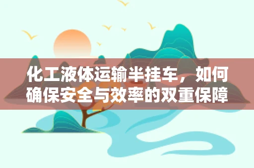 化工液体运输半挂车，如何确保安全与效率的双重保障？