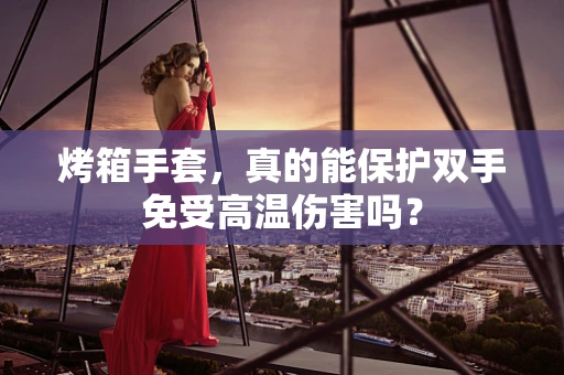 烤箱手套，真的能保护双手免受高温伤害吗？