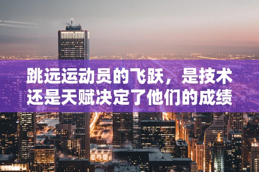跳远运动员的飞跃，是技术还是天赋决定了他们的成绩？