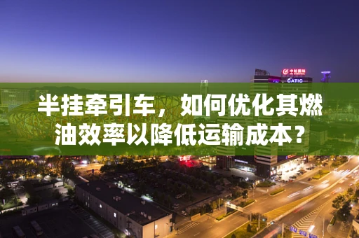 半挂牵引车，如何优化其燃油效率以降低运输成本？