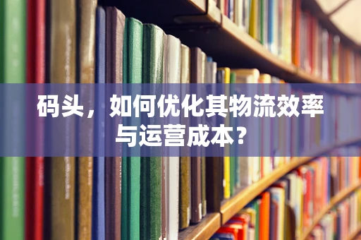 码头，如何优化其物流效率与运营成本？