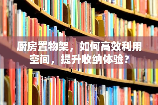 厨房置物架，如何高效利用空间，提升收纳体验？