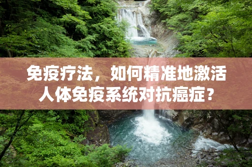 免疫疗法，如何精准地激活人体免疫系统对抗癌症？