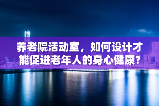 养老院活动室，如何设计才能促进老年人的身心健康？