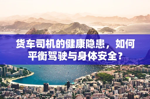 货车司机的健康隐患，如何平衡驾驶与身体安全？