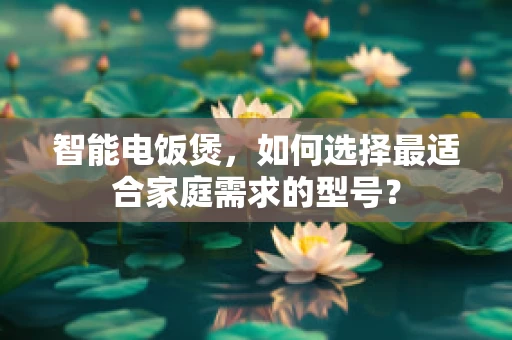 智能电饭煲，如何选择最适合家庭需求的型号？