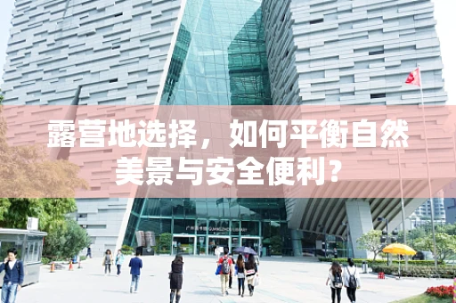 露营地选择，如何平衡自然美景与安全便利？