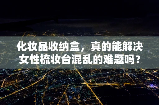 化妆品收纳盒，真的能解决女性梳妆台混乱的难题吗？