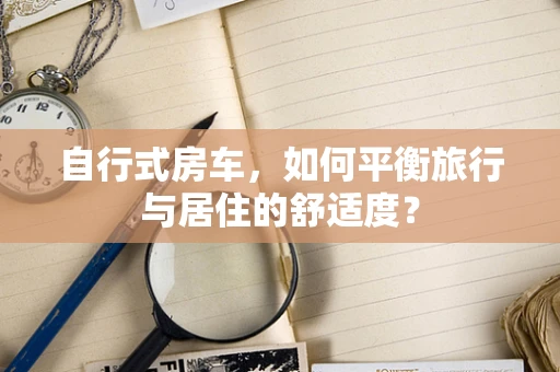 自行式房车，如何平衡旅行与居住的舒适度？