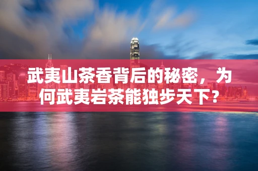 武夷山茶香背后的秘密，为何武夷岩茶能独步天下？