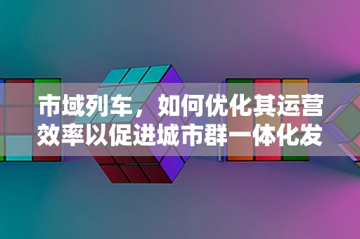 市域列车，如何优化其运营效率以促进城市群一体化发展？