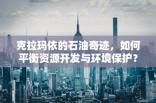 克拉玛依的石油奇迹，如何平衡资源开发与环境保护？