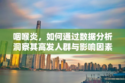 咽喉炎，如何通过数据分析洞察其高发人群与影响因素？