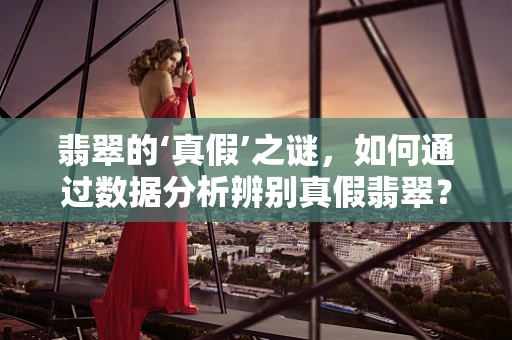 翡翠的‘真假’之谜，如何通过数据分析辨别真假翡翠？