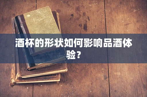 酒杯的形状如何影响品酒体验？